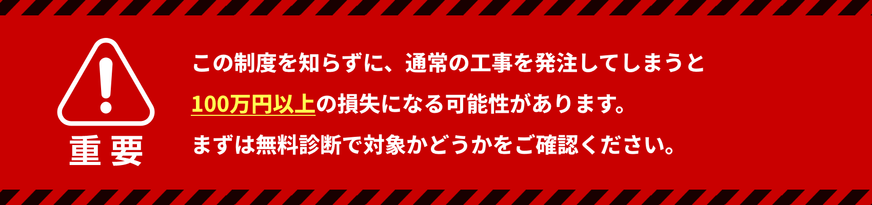 この制度を知らずに、通常の工事を発注してしまうと100万円以上の損失になる可能性があります。 まずは無料診断で対象かどうかをご確認ください。